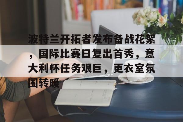 爱游戏网址 -波特兰开拓者发布备战花絮，国际比赛日复出首秀，意大利杯任务艰巨，更衣室氛围转暖的简单介绍