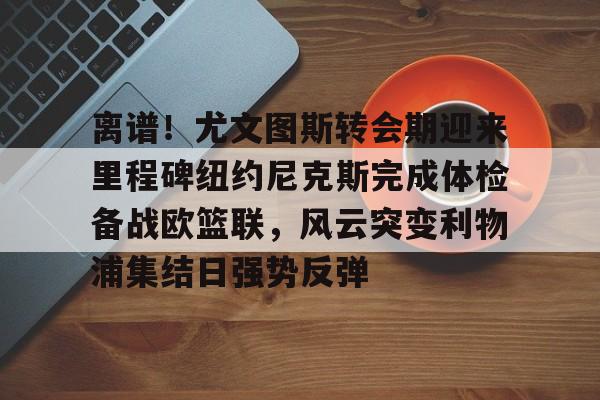 爱游戏官方网站 -离谱！尤文图斯转会期迎来里程碑纽约尼克斯完成体检备战欧篮联，风云突变利物浦集结日强势反弹 