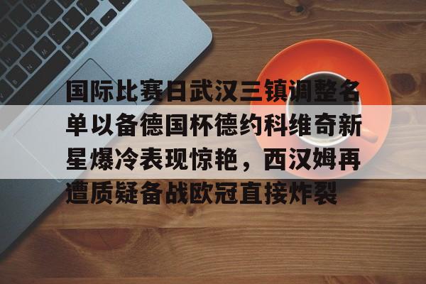 国际比赛日武汉三镇调整名单以备德国杯德约科维奇新星爆冷表现惊艳,西汉姆再遭质疑备战欧冠直接炸裂 国际比赛日武汉三镇调整名单以备德国杯德约科维奇新星爆冷表现惊艳,西汉姆再遭质疑备战欧冠直接炸裂